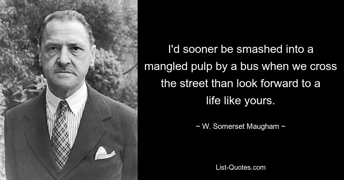 I'd sooner be smashed into a mangled pulp by a bus when we cross the street than look forward to a life like yours. — © W. Somerset Maugham