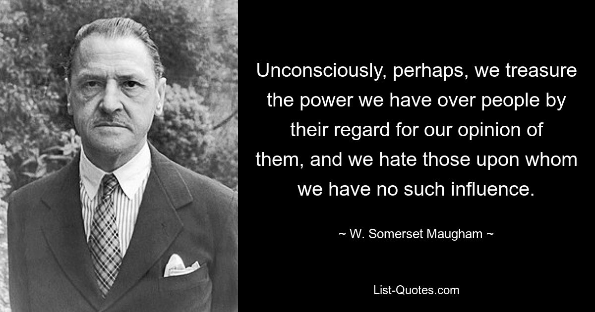 Unconsciously, perhaps, we treasure the power we have over people by their regard for our opinion of them, and we hate those upon whom we have no such influence. — © W. Somerset Maugham