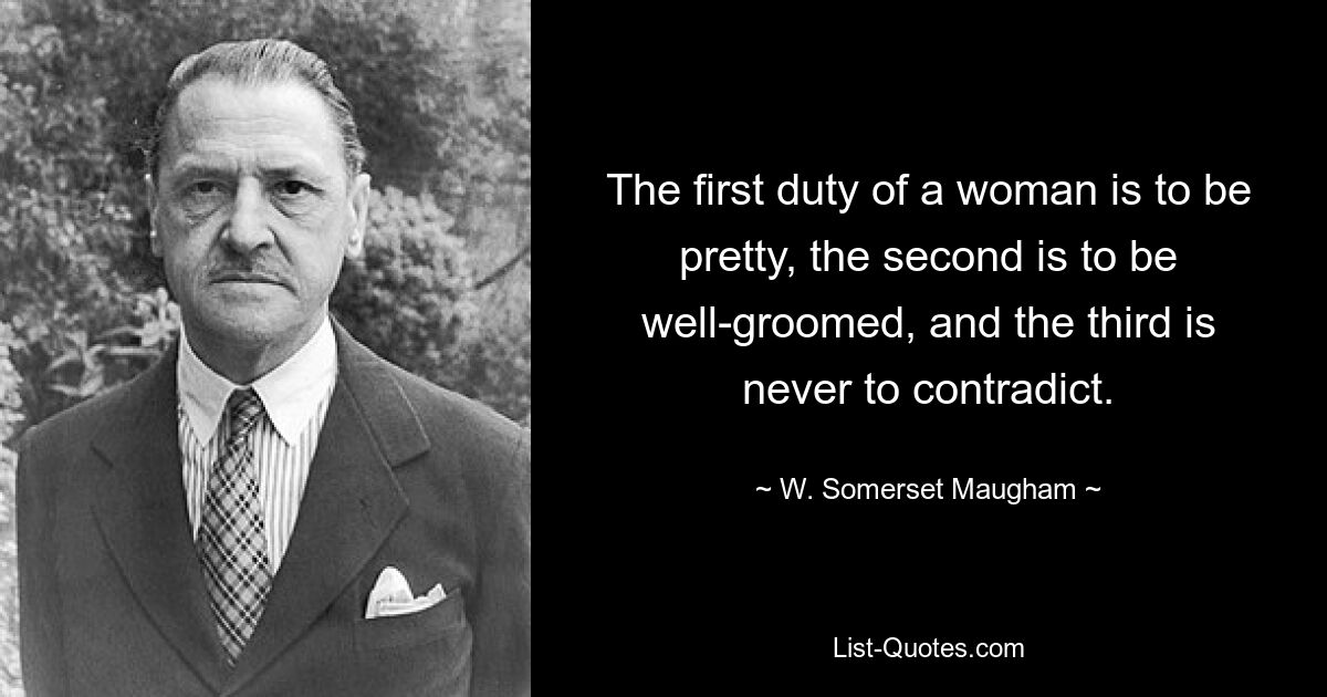 The first duty of a woman is to be pretty, the second is to be well-groomed, and the third is never to contradict. — © W. Somerset Maugham