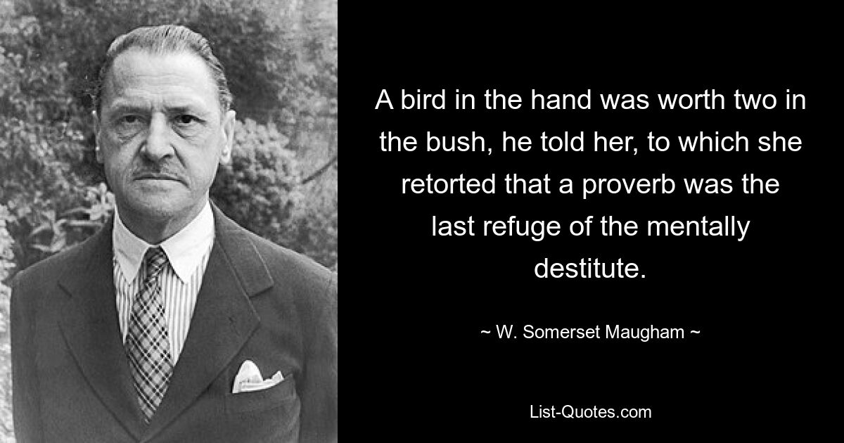 A bird in the hand was worth two in the bush, he told her, to which she retorted that a proverb was the last refuge of the mentally destitute. — © W. Somerset Maugham