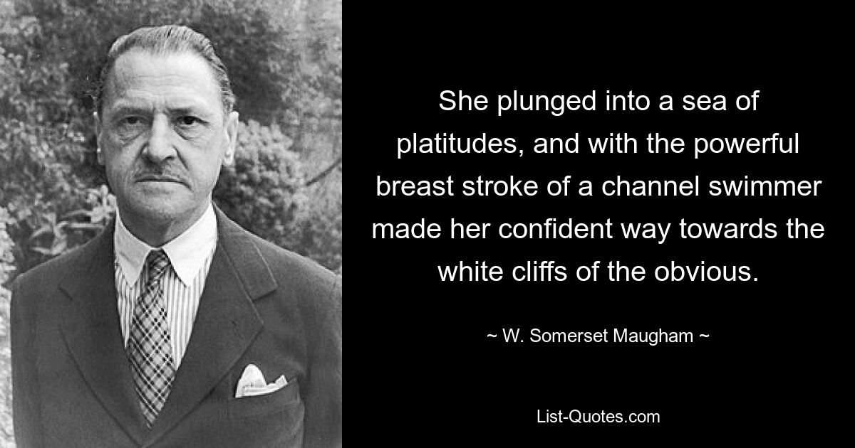 She plunged into a sea of platitudes, and with the powerful breast stroke of a channel swimmer made her confident way towards the white cliffs of the obvious. — © W. Somerset Maugham