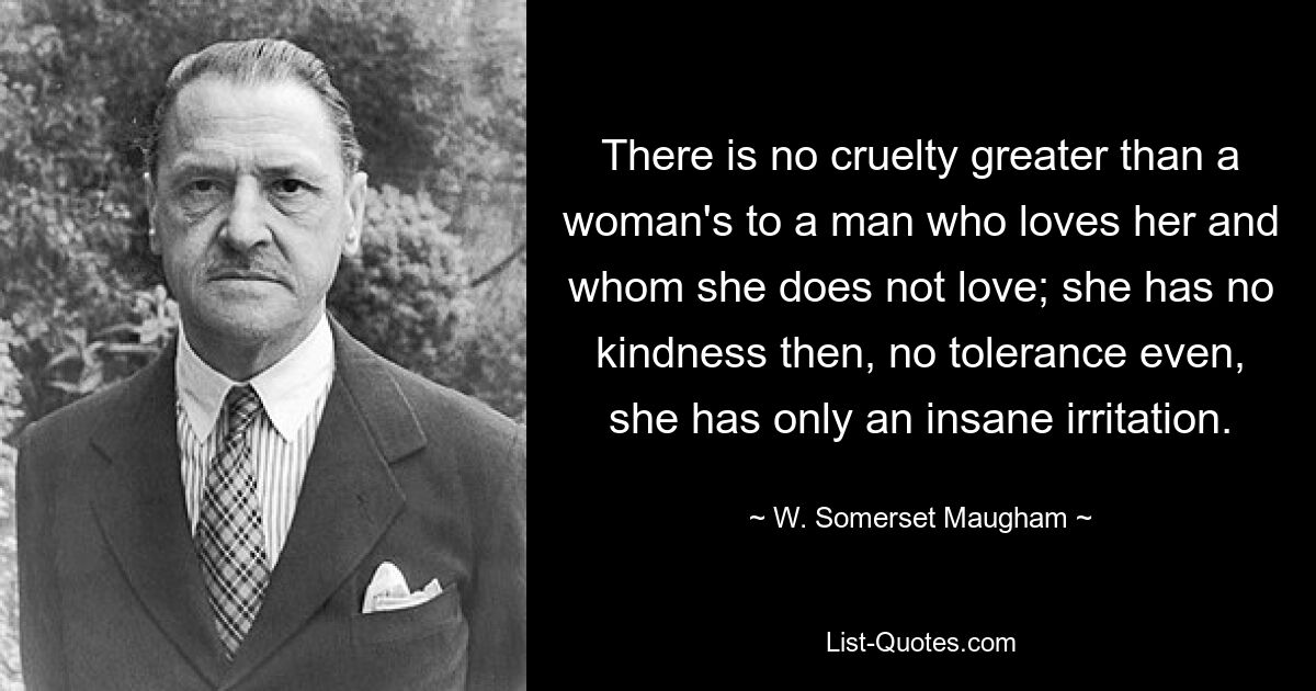 There is no cruelty greater than a woman's to a man who loves her and whom she does not love; she has no kindness then, no tolerance even, she has only an insane irritation. — © W. Somerset Maugham