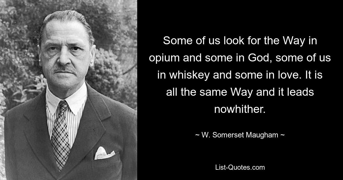 Some of us look for the Way in opium and some in God, some of us in whiskey and some in love. It is all the same Way and it leads nowhither. — © W. Somerset Maugham