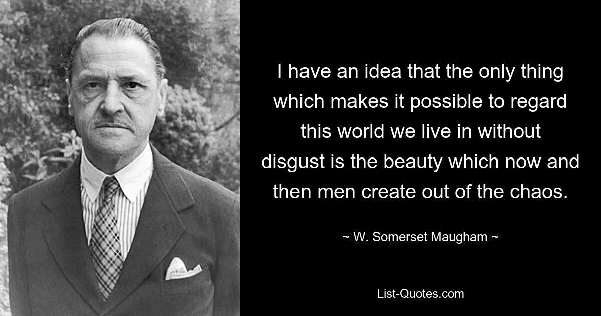 I have an idea that the only thing which makes it possible to regard this world we live in without disgust is the beauty which now and then men create out of the chaos. — © W. Somerset Maugham