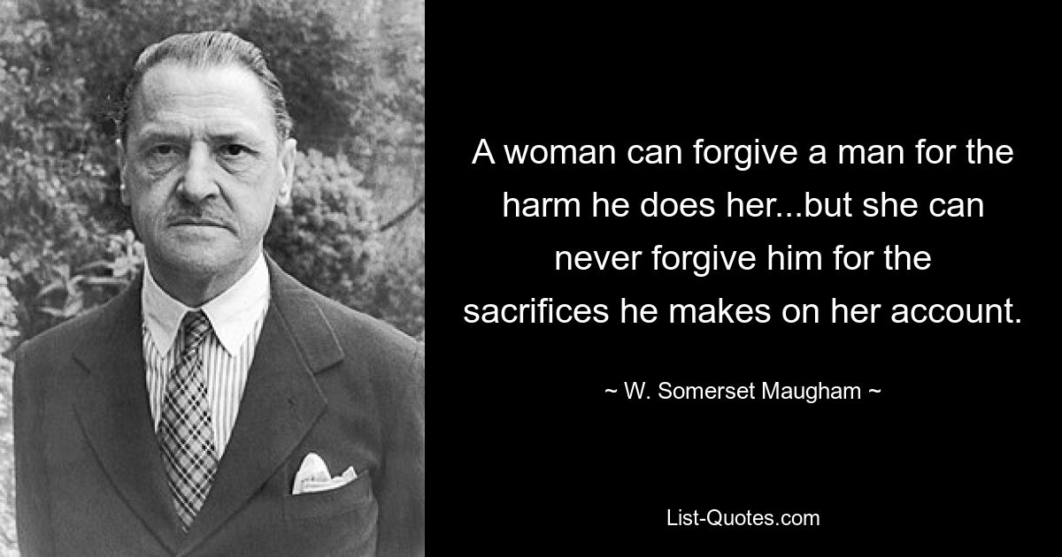 A woman can forgive a man for the harm he does her...but she can never forgive him for the sacrifices he makes on her account. — © W. Somerset Maugham