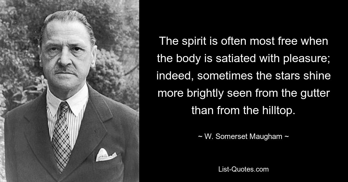 The spirit is often most free when the body is satiated with pleasure; indeed, sometimes the stars shine more brightly seen from the gutter than from the hilltop. — © W. Somerset Maugham