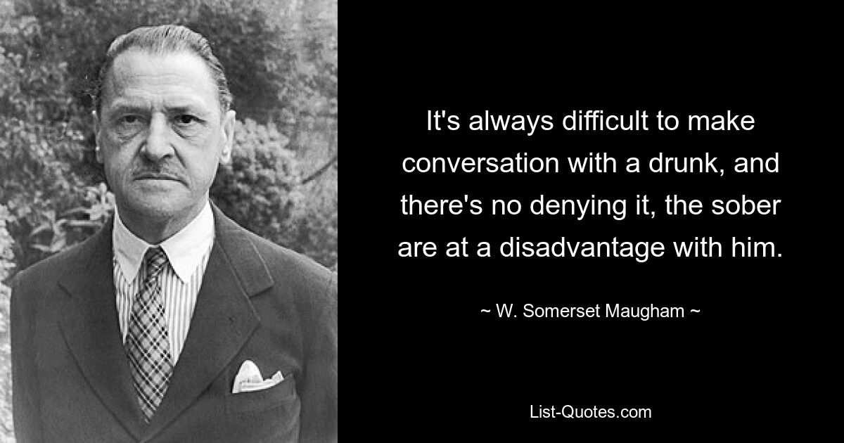 It's always difficult to make conversation with a drunk, and there's no denying it, the sober are at a disadvantage with him. — © W. Somerset Maugham