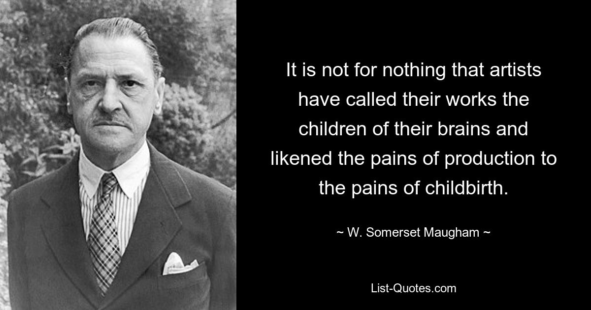 It is not for nothing that artists have called their works the children of their brains and likened the pains of production to the pains of childbirth. — © W. Somerset Maugham