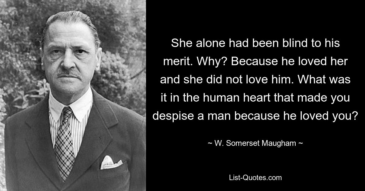 She alone had been blind to his merit. Why? Because he loved her and she did not love him. What was it in the human heart that made you despise a man because he loved you? — © W. Somerset Maugham