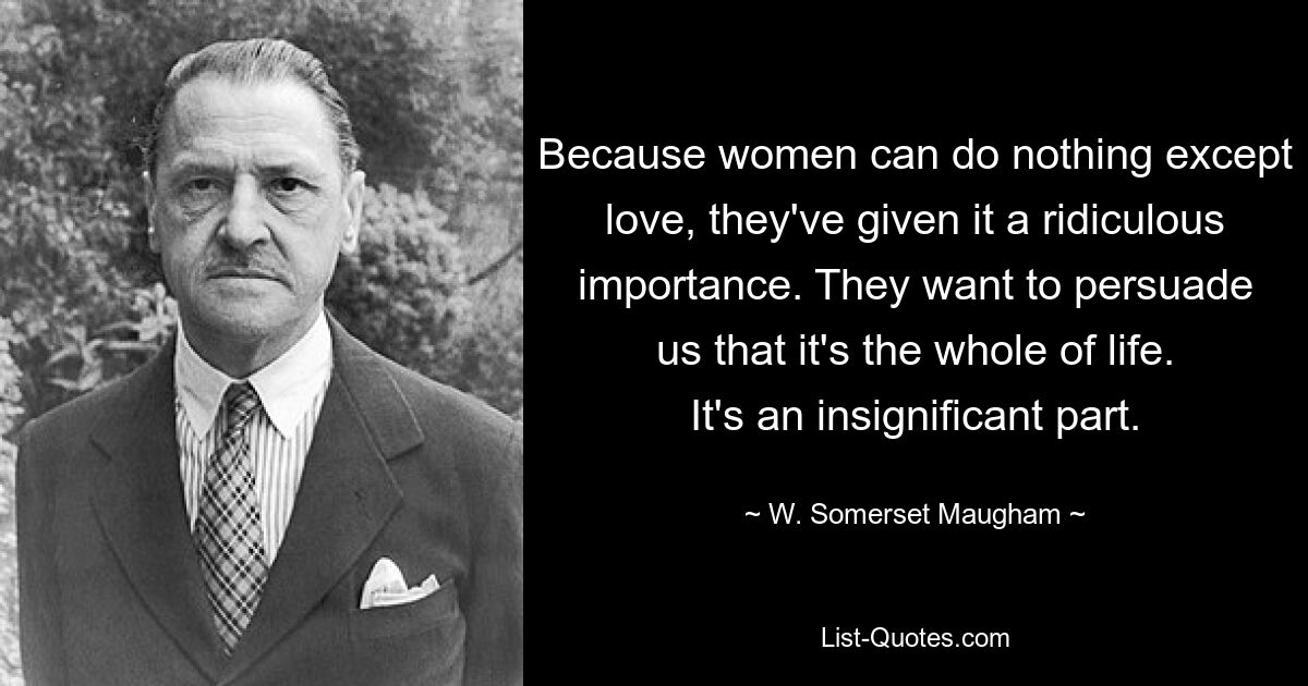 Because women can do nothing except love, they've given it a ridiculous importance. They want to persuade us that it's the whole of life. It's an insignificant part. — © W. Somerset Maugham