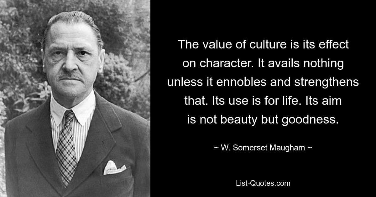 The value of culture is its effect on character. It avails nothing unless it ennobles and strengthens that. Its use is for life. Its aim is not beauty but goodness. — © W. Somerset Maugham