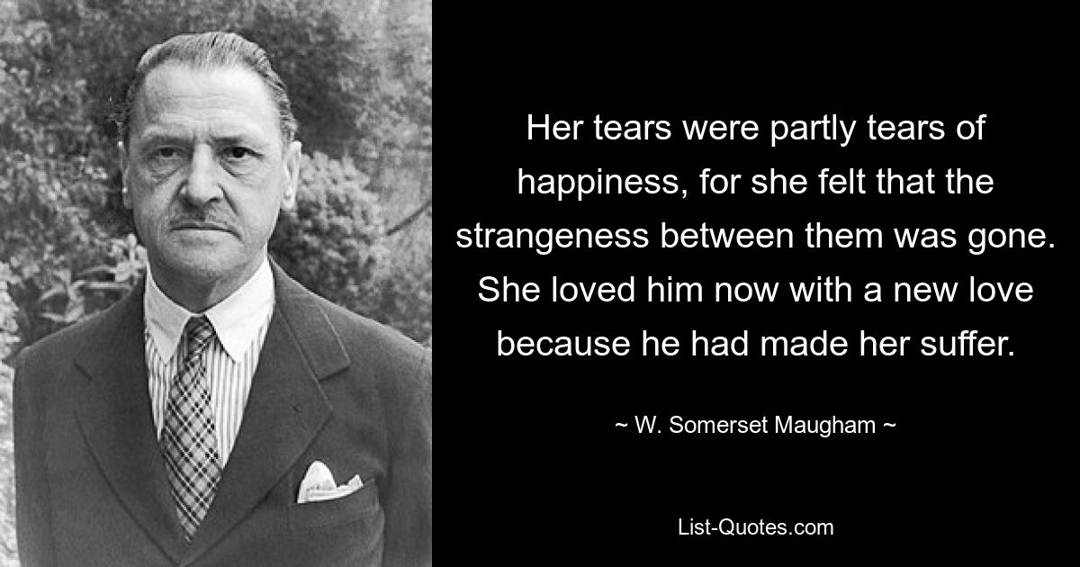 Her tears were partly tears of happiness, for she felt that the strangeness between them was gone. She loved him now with a new love because he had made her suffer. — © W. Somerset Maugham