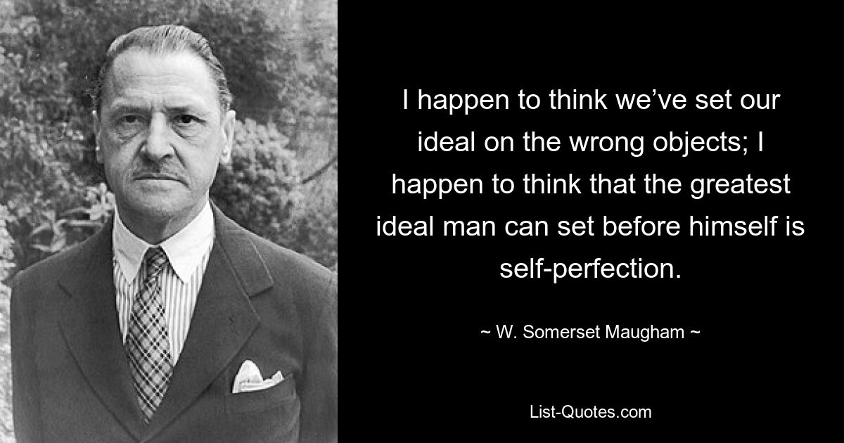 I happen to think we’ve set our ideal on the wrong objects; I happen to think that the greatest ideal man can set before himself is self-perfection. — © W. Somerset Maugham