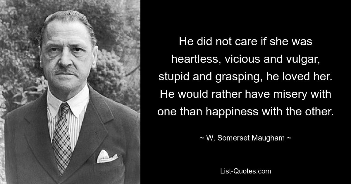 He did not care if she was heartless, vicious and vulgar, stupid and grasping, he loved her. He would rather have misery with one than happiness with the other. — © W. Somerset Maugham