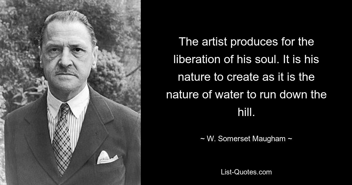 The artist produces for the liberation of his soul. It is his nature to create as it is the nature of water to run down the hill. — © W. Somerset Maugham