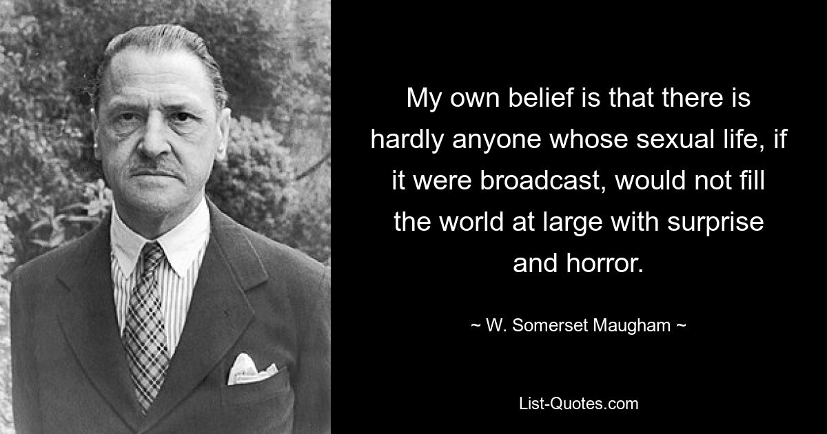 My own belief is that there is hardly anyone whose sexual life, if it were broadcast, would not fill the world at large with surprise and horror. — © W. Somerset Maugham