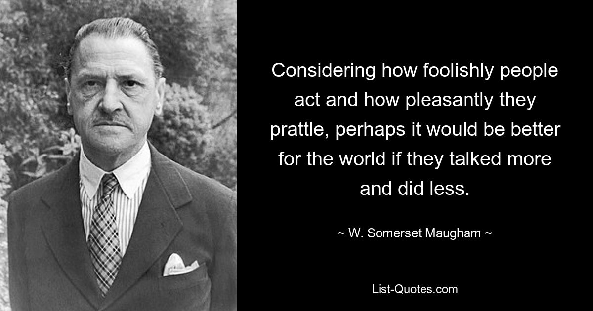 Considering how foolishly people act and how pleasantly they prattle, perhaps it would be better for the world if they talked more and did less. — © W. Somerset Maugham