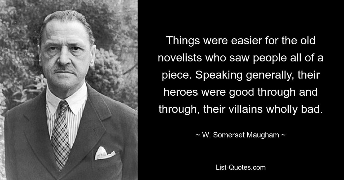 Things were easier for the old novelists who saw people all of a piece. Speaking generally, their heroes were good through and through, their villains wholly bad. — © W. Somerset Maugham