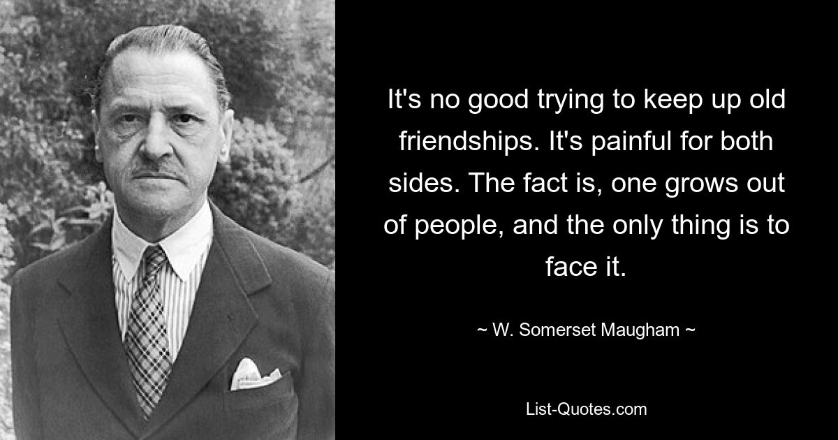 It's no good trying to keep up old friendships. It's painful for both sides. The fact is, one grows out of people, and the only thing is to face it. — © W. Somerset Maugham