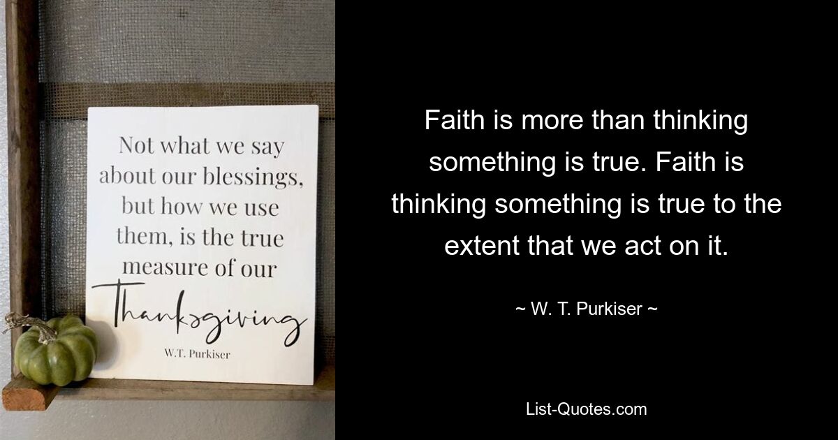 Faith is more than thinking something is true. Faith is thinking something is true to the extent that we act on it. — © W. T. Purkiser