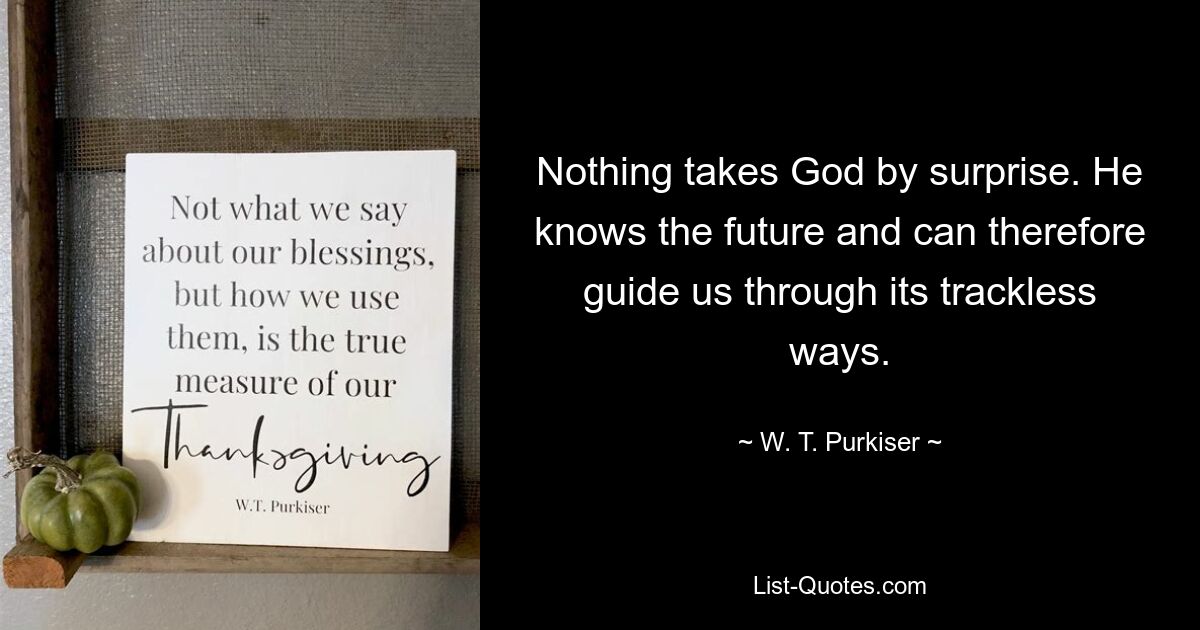 Nothing takes God by surprise. He knows the future and can therefore guide us through its trackless ways. — © W. T. Purkiser