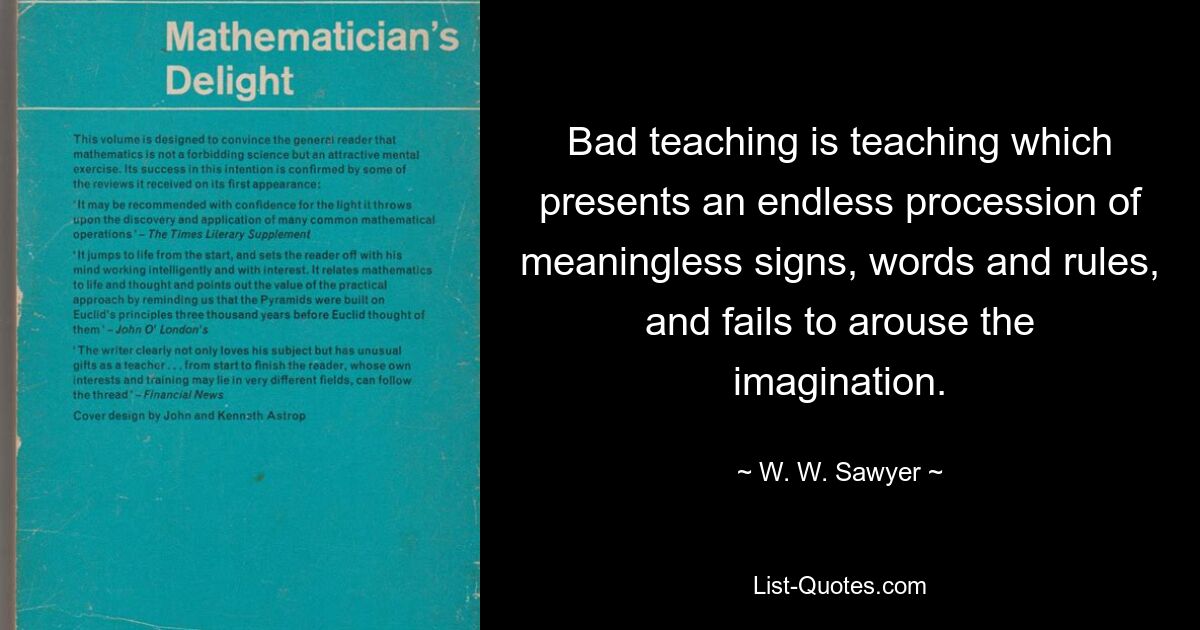 Bad teaching is teaching which presents an endless procession of meaningless signs, words and rules, and fails to arouse the imagination. — © W. W. Sawyer