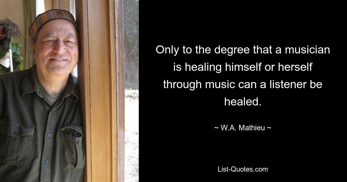 Only to the degree that a musician is healing himself or herself through music can a listener be healed. — © W.A. Mathieu