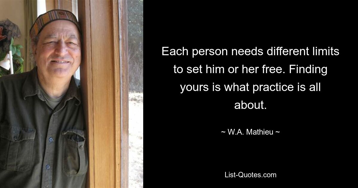 Each person needs different limits to set him or her free. Finding yours is what practice is all about. — © W.A. Mathieu