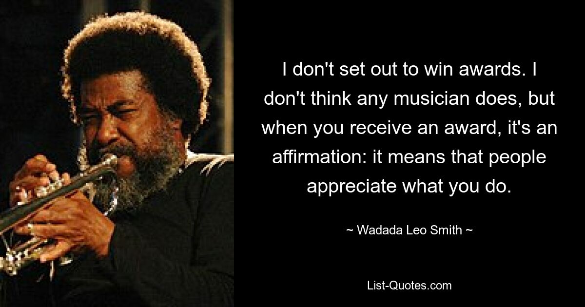 I don't set out to win awards. I don't think any musician does, but when you receive an award, it's an affirmation: it means that people appreciate what you do. — © Wadada Leo Smith