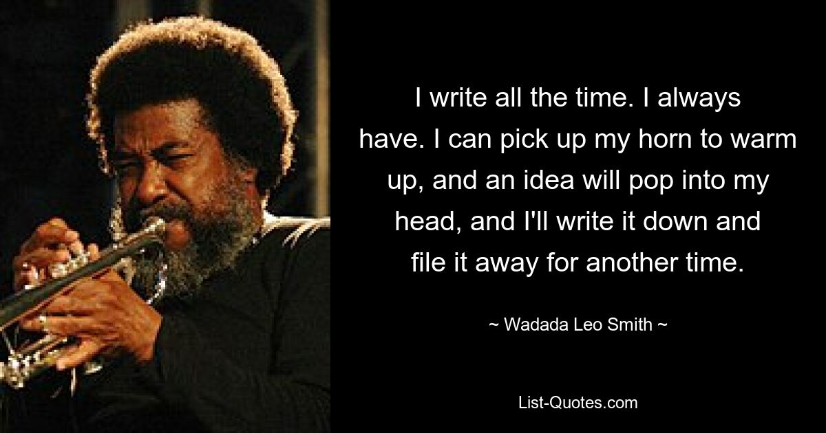 I write all the time. I always have. I can pick up my horn to warm up, and an idea will pop into my head, and I'll write it down and file it away for another time. — © Wadada Leo Smith