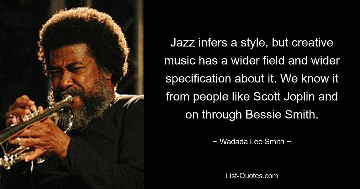 Jazz infers a style, but creative music has a wider field and wider specification about it. We know it from people like Scott Joplin and on through Bessie Smith. — © Wadada Leo Smith