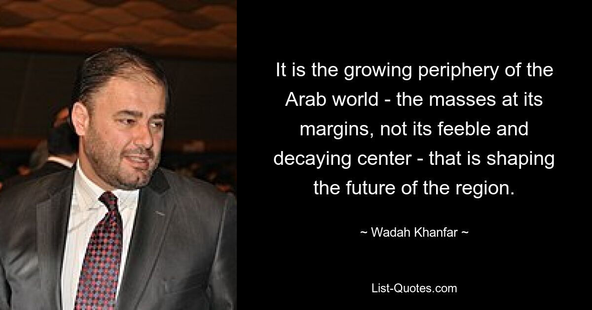 It is the growing periphery of the Arab world - the masses at its margins, not its feeble and decaying center - that is shaping the future of the region. — © Wadah Khanfar