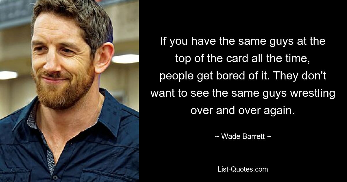 If you have the same guys at the top of the card all the time, people get bored of it. They don't want to see the same guys wrestling over and over again. — © Wade Barrett