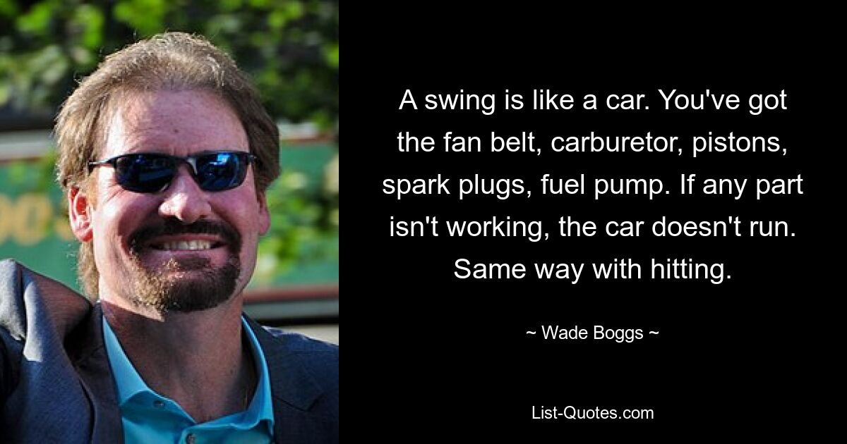 A swing is like a car. You've got the fan belt, carburetor, pistons, spark plugs, fuel pump. If any part isn't working, the car doesn't run. Same way with hitting. — © Wade Boggs