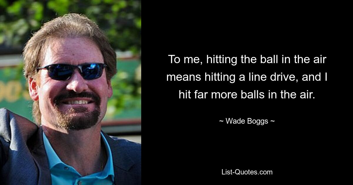 To me, hitting the ball in the air means hitting a line drive, and I hit far more balls in the air. — © Wade Boggs