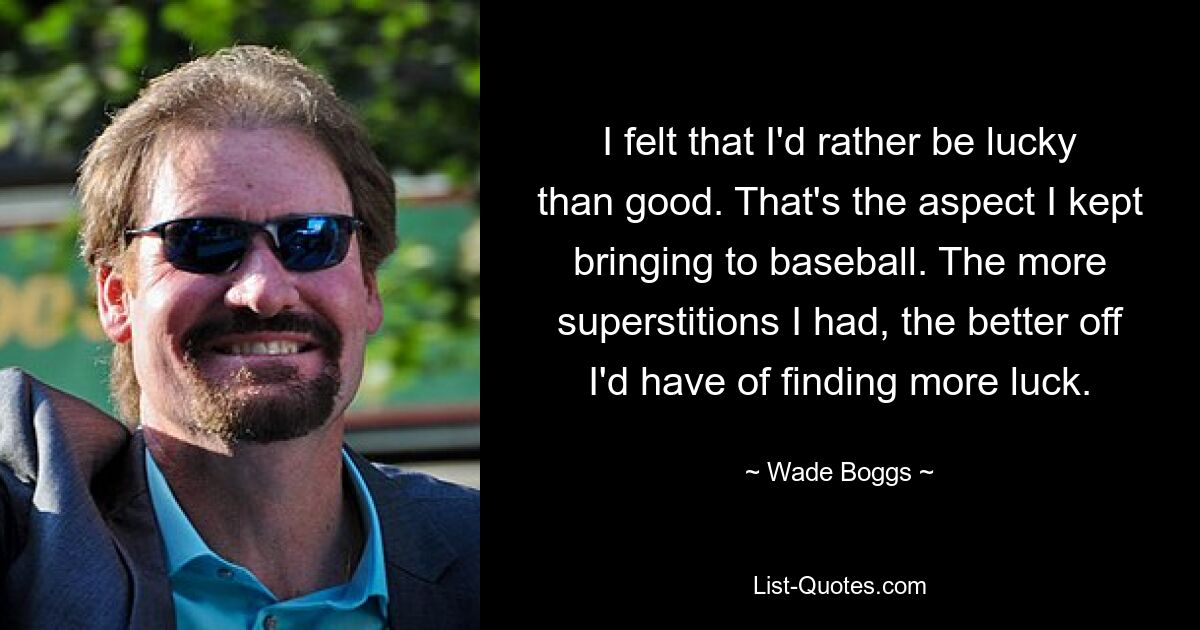 I felt that I'd rather be lucky than good. That's the aspect I kept bringing to baseball. The more superstitions I had, the better off I'd have of finding more luck. — © Wade Boggs