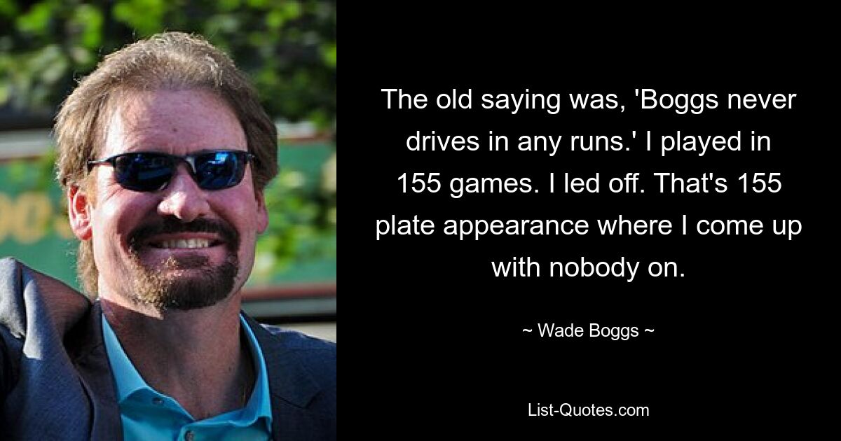 The old saying was, 'Boggs never drives in any runs.' I played in 155 games. I led off. That's 155 plate appearance where I come up with nobody on. — © Wade Boggs