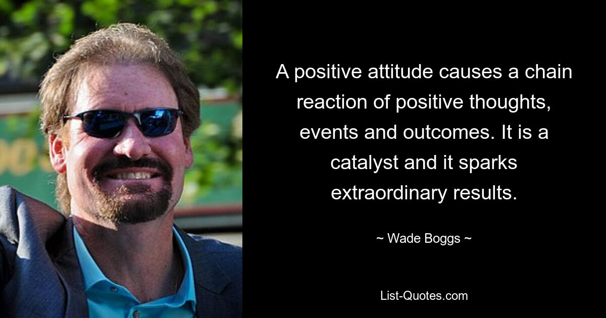 A positive attitude causes a chain reaction of positive thoughts, events and outcomes. It is a catalyst and it sparks extraordinary results. — © Wade Boggs