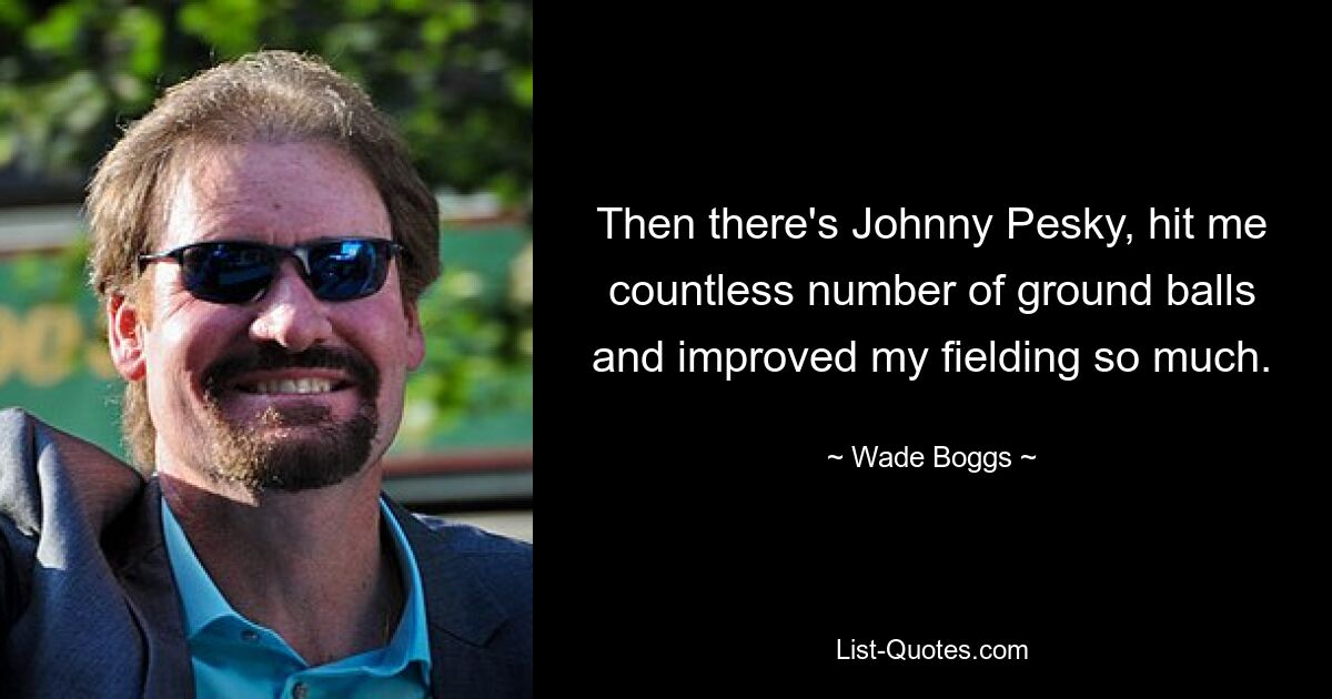 Then there's Johnny Pesky, hit me countless number of ground balls and improved my fielding so much. — © Wade Boggs