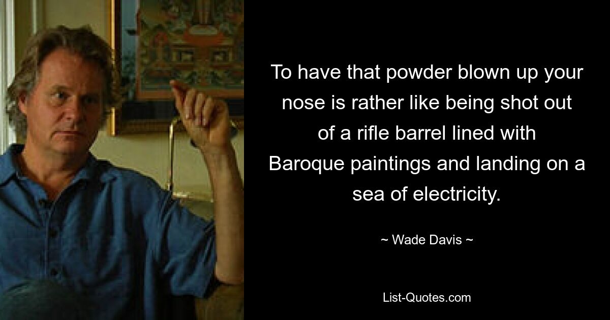 To have that powder blown up your nose is rather like being shot out of a rifle barrel lined with Baroque paintings and landing on a sea of electricity. — © Wade Davis