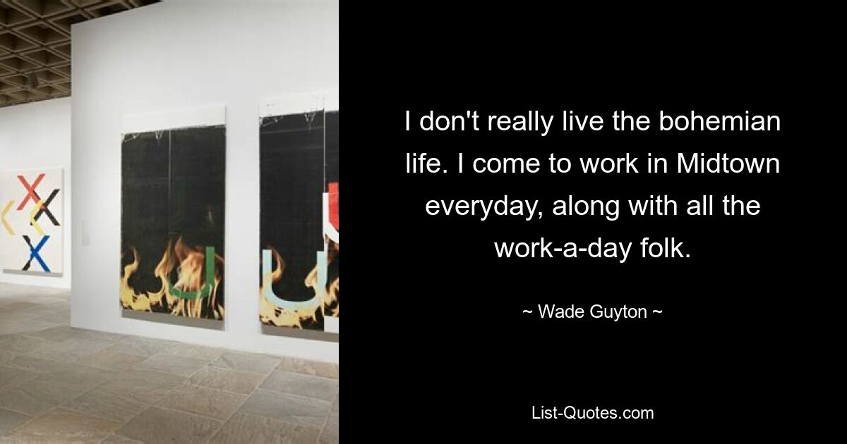 I don't really live the bohemian life. I come to work in Midtown everyday, along with all the work-a-day folk. — © Wade Guyton