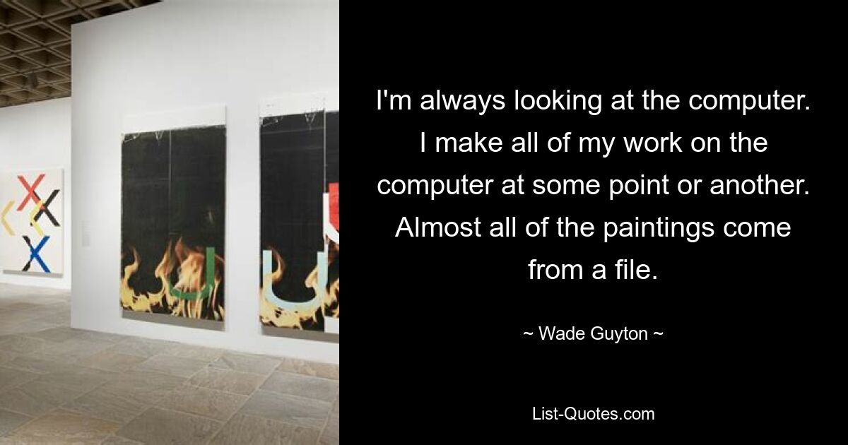 I'm always looking at the computer. I make all of my work on the computer at some point or another. Almost all of the paintings come from a file. — © Wade Guyton