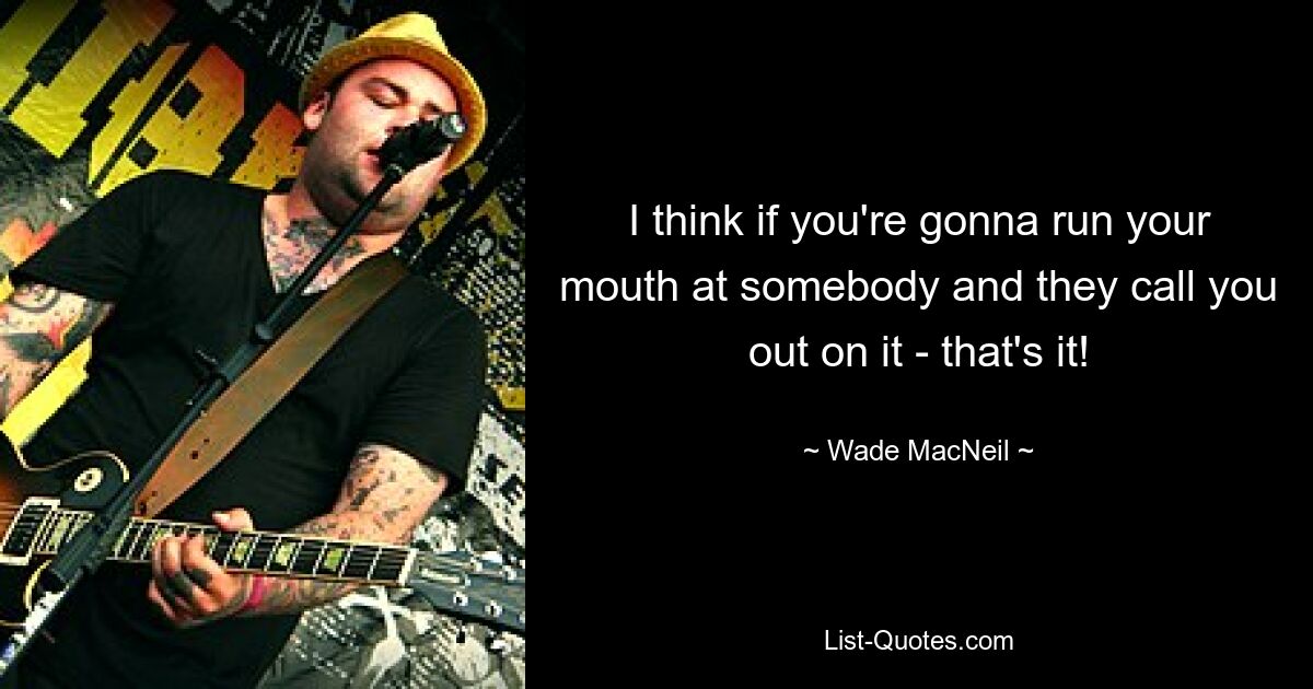 I think if you're gonna run your mouth at somebody and they call you out on it - that's it! — © Wade MacNeil