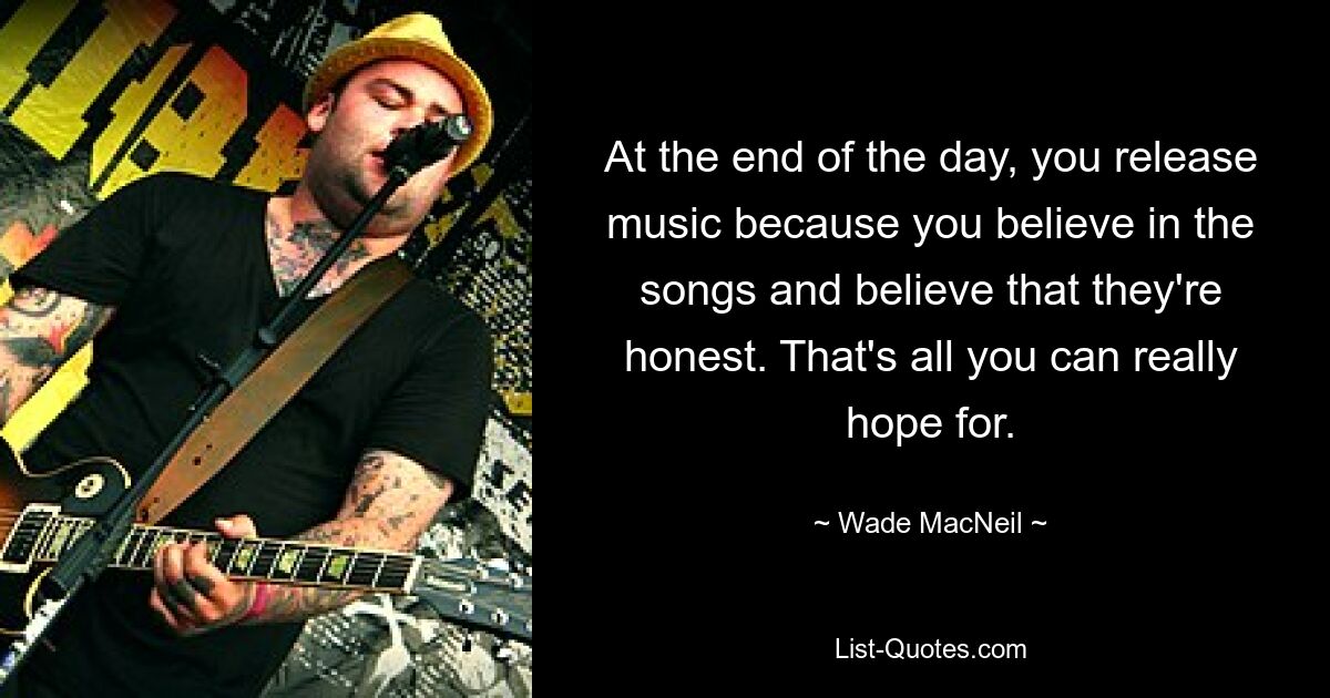 At the end of the day, you release music because you believe in the songs and believe that they're honest. That's all you can really hope for. — © Wade MacNeil