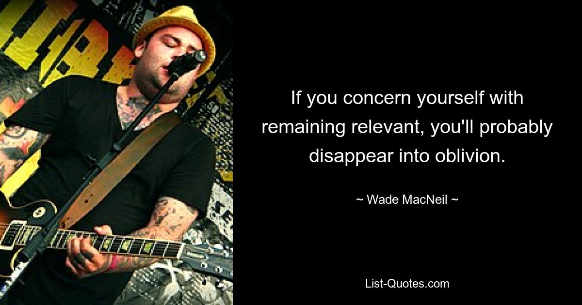 If you concern yourself with remaining relevant, you'll probably disappear into oblivion. — © Wade MacNeil