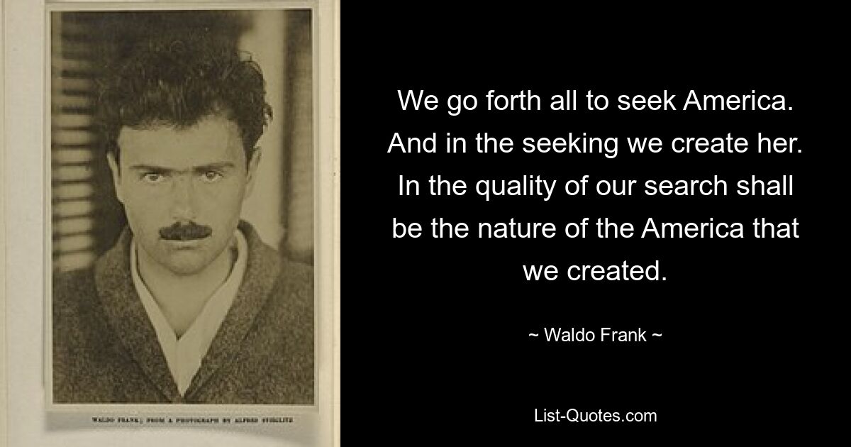 We go forth all to seek America. And in the seeking we create her. In the quality of our search shall be the nature of the America that we created. — © Waldo Frank