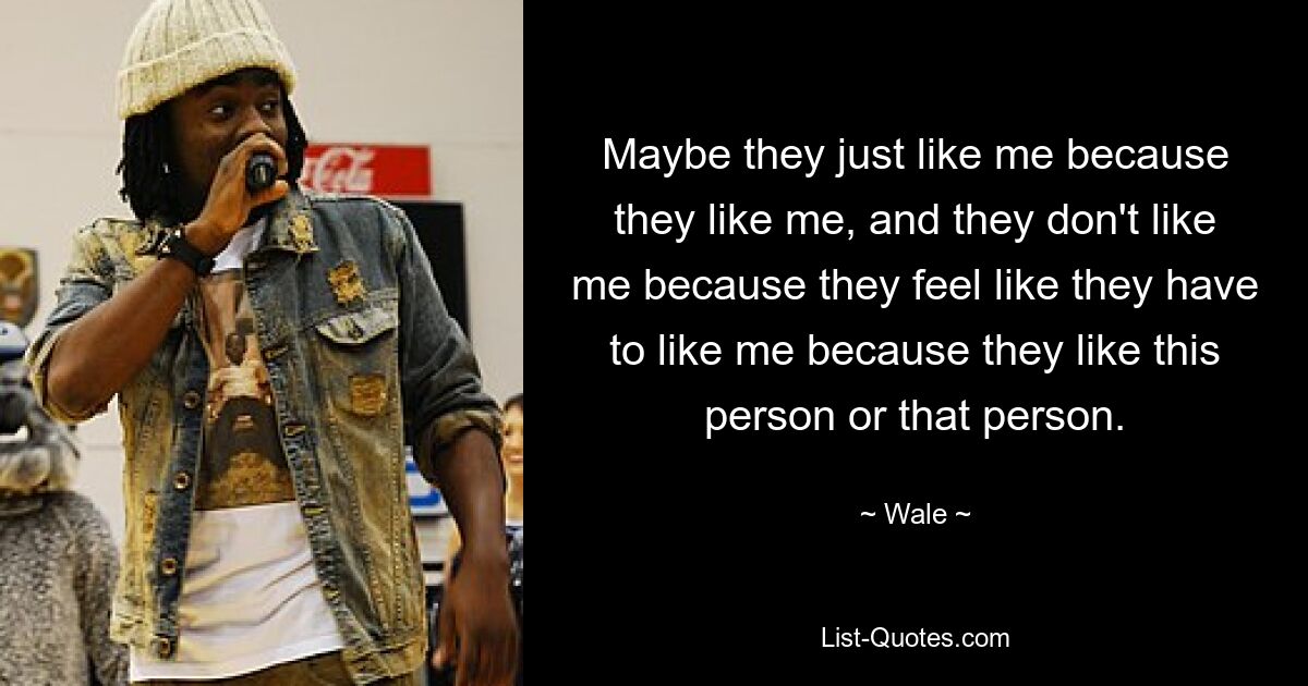 Maybe they just like me because they like me, and they don't like me because they feel like they have to like me because they like this person or that person. — © Wale