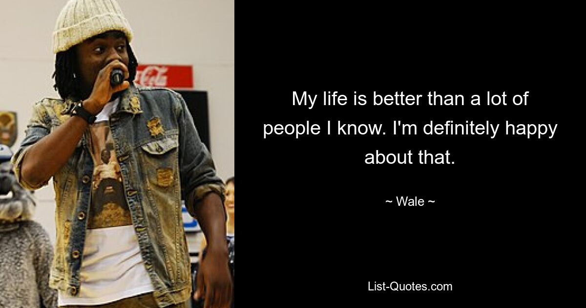 My life is better than a lot of people I know. I'm definitely happy about that. — © Wale