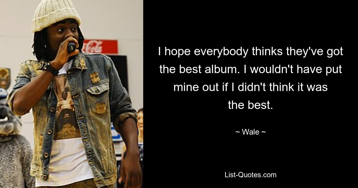 I hope everybody thinks they've got the best album. I wouldn't have put mine out if I didn't think it was the best. — © Wale