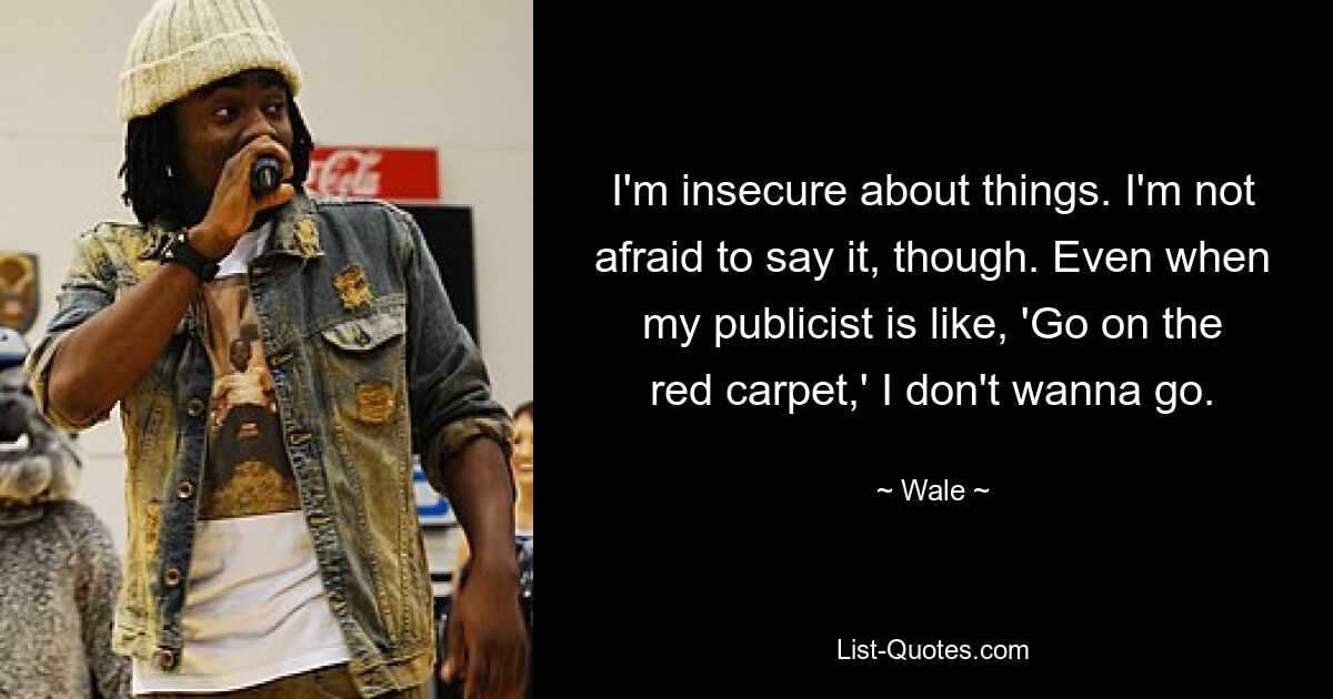 I'm insecure about things. I'm not afraid to say it, though. Even when my publicist is like, 'Go on the red carpet,' I don't wanna go. — © Wale